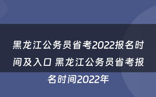 黑龙江公务员省考2022报名时间及入口 黑龙江公务员省考报名时间2022年