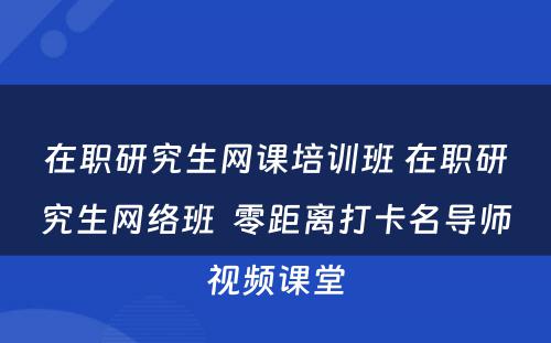 在职研究生网课培训班 在职研究生网络班  零距离打卡名导师视频课堂