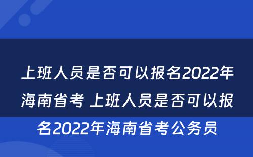 上班人员是否可以报名2022年海南省考 上班人员是否可以报名2022年海南省考公务员