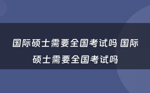 国际硕士需要全国考试吗 国际硕士需要全国考试吗