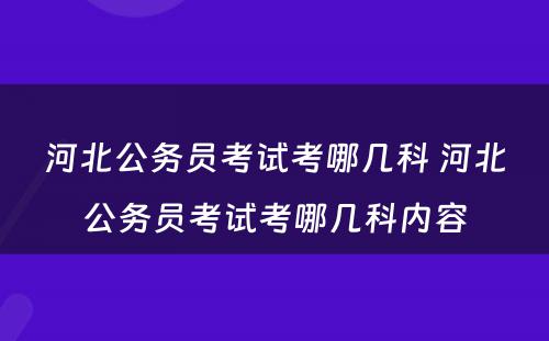 河北公务员考试考哪几科 河北公务员考试考哪几科内容