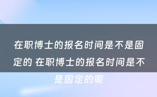 在职博士的报名时间是不是固定的 在职博士的报名时间是不是固定的呢