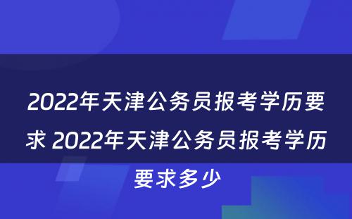 2022年天津公务员报考学历要求 2022年天津公务员报考学历要求多少
