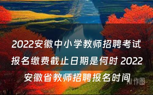 2022安徽中小学教师招聘考试报名缴费截止日期是何时 2022安徽省教师招聘报名时间