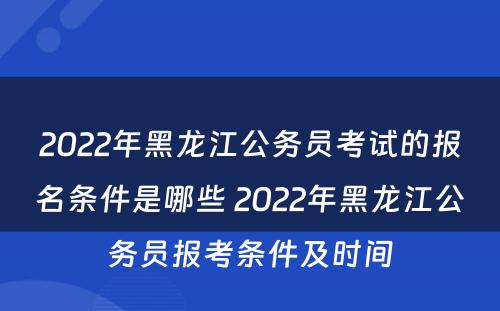 2022年黑龙江公务员考试的报名条件是哪些 2022年黑龙江公务员报考条件及时间