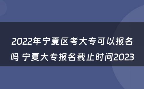 2022年宁夏区考大专可以报名吗 宁夏大专报名截止时间2023