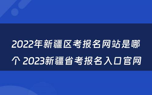 2022年新疆区考报名网站是哪个 2023新疆省考报名入口官网