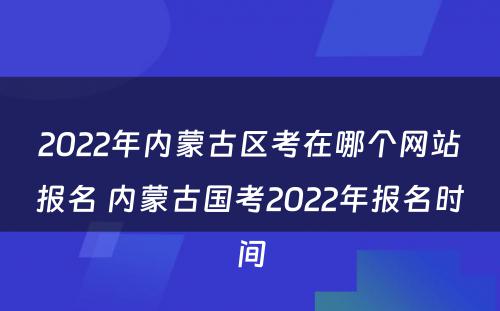 2022年内蒙古区考在哪个网站报名 内蒙古国考2022年报名时间