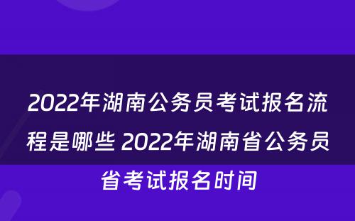 2022年湖南公务员考试报名流程是哪些 2022年湖南省公务员省考试报名时间