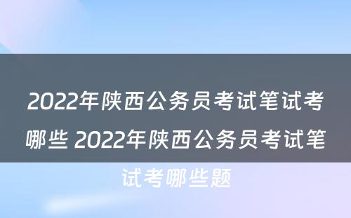 2022年陕西公务员考试笔试考哪些 2022年陕西公务员考试笔试考哪些题