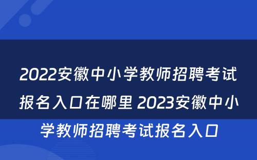 2022安徽中小学教师招聘考试报名入口在哪里 2023安徽中小学教师招聘考试报名入口