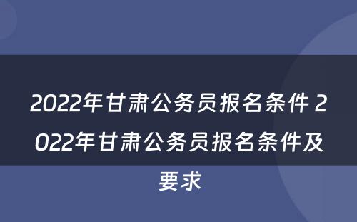 2022年甘肃公务员报名条件 2022年甘肃公务员报名条件及要求