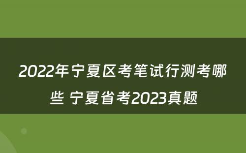 2022年宁夏区考笔试行测考哪些 宁夏省考2023真题