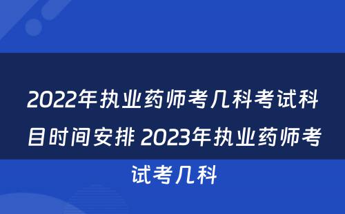 2022年执业药师考几科考试科目时间安排 2023年执业药师考试考几科