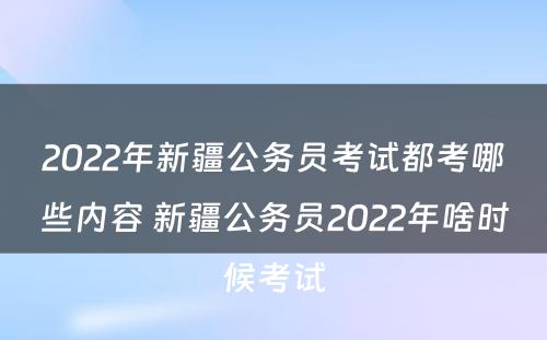 2022年新疆公务员考试都考哪些内容 新疆公务员2022年啥时候考试