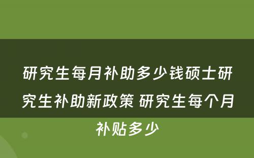 研究生每月补助多少钱硕士研究生补助新政策 研究生每个月补贴多少