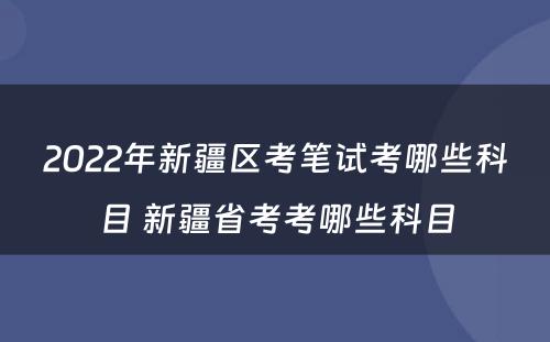 2022年新疆区考笔试考哪些科目 新疆省考考哪些科目