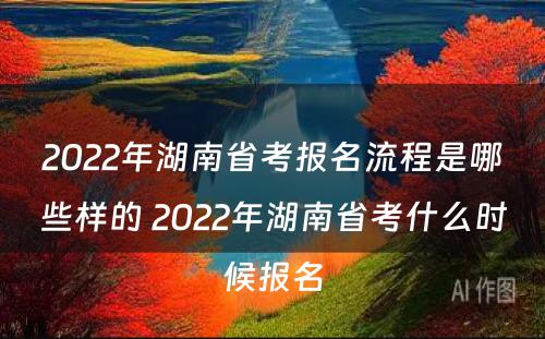 2022年湖南省考报名流程是哪些样的 2022年湖南省考什么时候报名