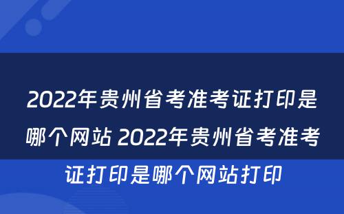 2022年贵州省考准考证打印是哪个网站 2022年贵州省考准考证打印是哪个网站打印