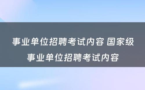 事业单位招聘考试内容 国家级事业单位招聘考试内容