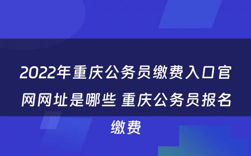 2022年重庆公务员缴费入口官网网址是哪些 重庆公务员报名缴费
