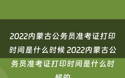 2022内蒙古公务员准考证打印时间是什么时候 2022内蒙古公务员准考证打印时间是什么时候的