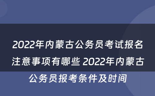 2022年内蒙古公务员考试报名注意事项有哪些 2022年内蒙古公务员报考条件及时间