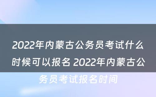 2022年内蒙古公务员考试什么时候可以报名 2022年内蒙古公务员考试报名时间