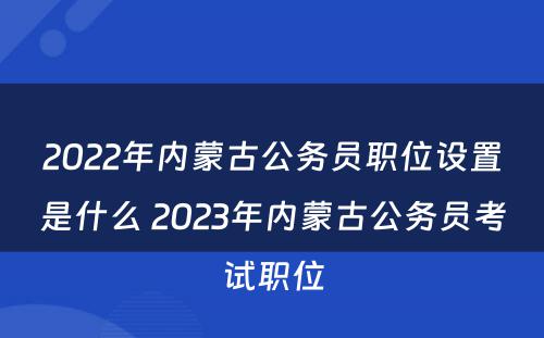 2022年内蒙古公务员职位设置是什么 2023年内蒙古公务员考试职位