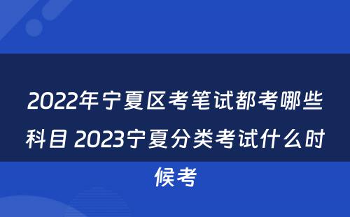 2022年宁夏区考笔试都考哪些科目 2023宁夏分类考试什么时候考