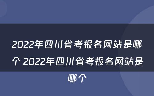 2022年四川省考报名网站是哪个 2022年四川省考报名网站是哪个