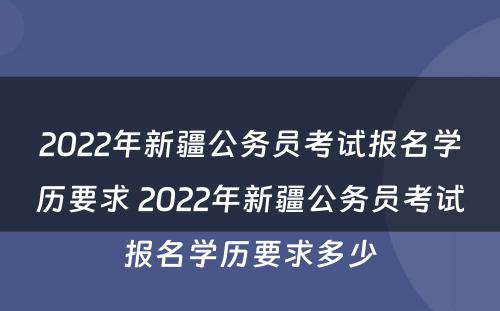 2022年新疆公务员考试报名学历要求 2022年新疆公务员考试报名学历要求多少