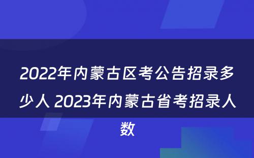 2022年内蒙古区考公告招录多少人 2023年内蒙古省考招录人数