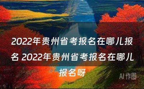 2022年贵州省考报名在哪儿报名 2022年贵州省考报名在哪儿报名呀