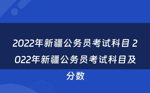 2022年新疆公务员考试科目 2022年新疆公务员考试科目及分数