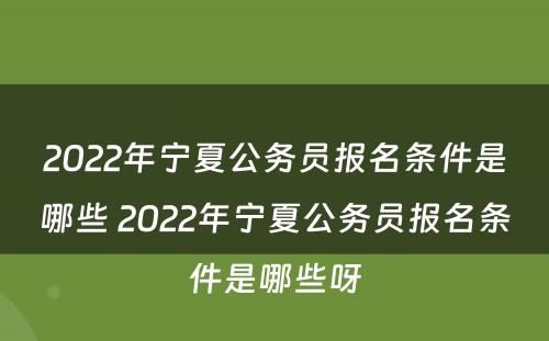 2022年宁夏公务员报名条件是哪些 2022年宁夏公务员报名条件是哪些呀