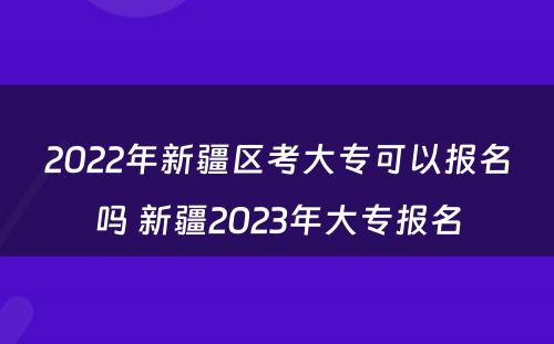 2022年新疆区考大专可以报名吗 新疆2023年大专报名