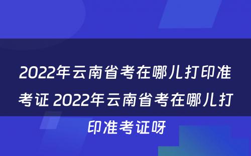 2022年云南省考在哪儿打印准考证 2022年云南省考在哪儿打印准考证呀