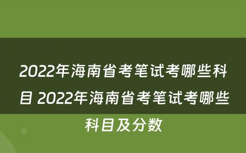 2022年海南省考笔试考哪些科目 2022年海南省考笔试考哪些科目及分数
