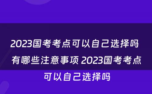 2023国考考点可以自己选择吗 有哪些注意事项 2023国考考点可以自己选择吗