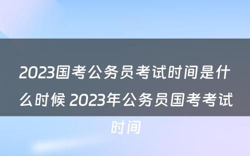 2023国考公务员考试时间是什么时候 2023年公务员国考考试时间