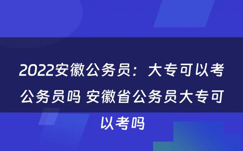 2022安徽公务员：大专可以考公务员吗 安徽省公务员大专可以考吗