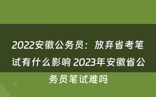 2022安徽公务员：放弃省考笔试有什么影响 2023年安徽省公务员笔试难吗