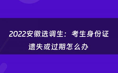 2022安徽选调生：考生身份证遗失或过期怎么办 