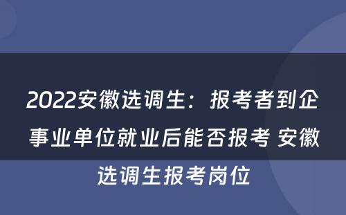 2022安徽选调生：报考者到企事业单位就业后能否报考 安徽选调生报考岗位