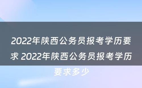 2022年陕西公务员报考学历要求 2022年陕西公务员报考学历要求多少