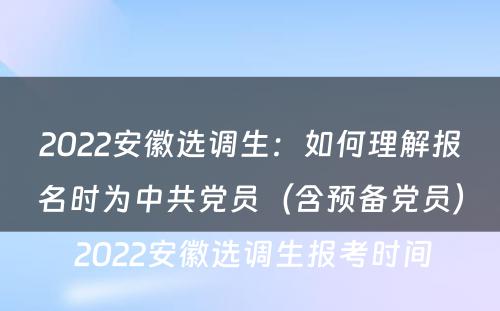 2022安徽选调生：如何理解报名时为中共党员（含预备党员） 2022安徽选调生报考时间
