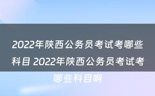 2022年陕西公务员考试考哪些科目 2022年陕西公务员考试考哪些科目啊