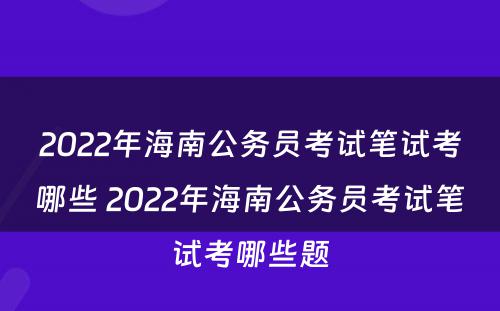 2022年海南公务员考试笔试考哪些 2022年海南公务员考试笔试考哪些题