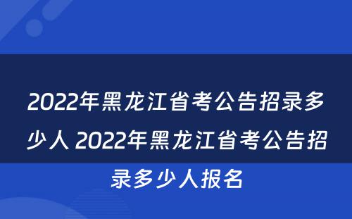 2022年黑龙江省考公告招录多少人 2022年黑龙江省考公告招录多少人报名